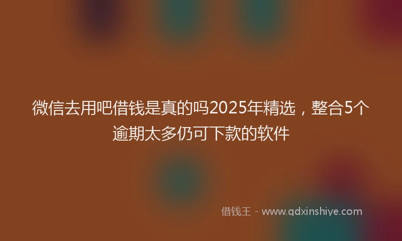 微信去用吧借钱是真的吗2025年精选，整合5个逾期太多仍可下款的软件