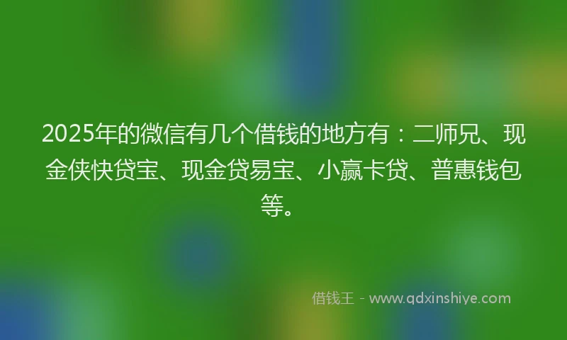 2025年的微信有几个借钱的地方有：二师兄、现金侠快贷宝、现金贷易宝、小赢卡贷、普惠钱包等。
