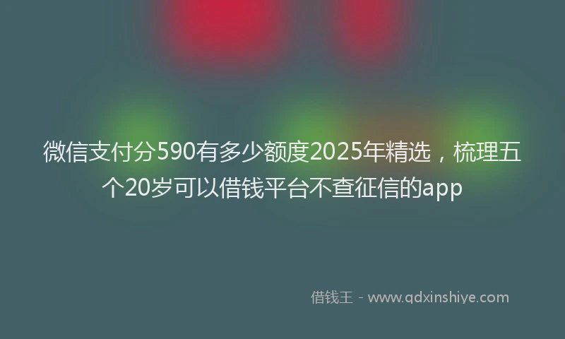 微信支付分590有多少额度2025年精选，梳理五个20岁可以借钱平台不查征信的app