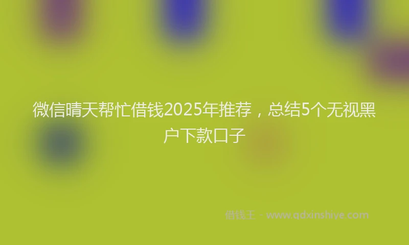 微信晴天帮忙借钱2025年推荐，总结5个无视黑户下款口子