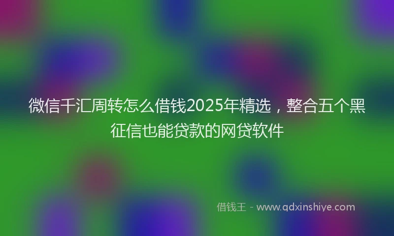 微信千汇周转怎么借钱2025年精选，整合五个黑征信也能贷款的网贷软件
