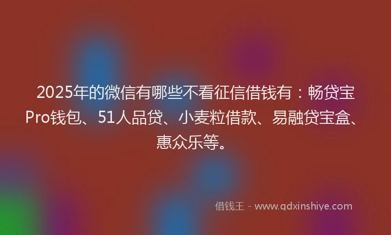 2025年的微信有哪些不看征信借钱有：畅贷宝Pro钱包、51人品贷、小麦粒借款、易融贷宝盒、惠众乐等。