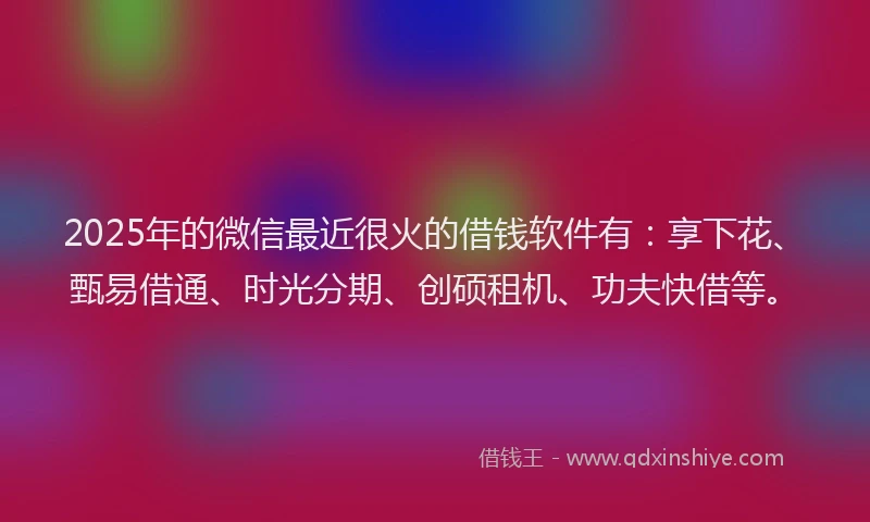 2025年的微信最近很火的借钱软件有：享下花、甄易借通、时光分期、创硕租机、功夫快借等。