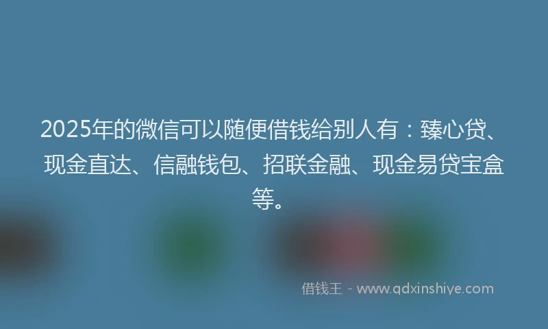 2025年的微信可以随便借钱给别人有：臻心贷、现金直达、信融钱包、招联金融、现金易贷宝盒等。