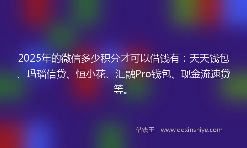 2025年的微信多少积分才可以借钱有：天天钱包、玛瑙信贷、恒小花、汇融Pro钱包、现金流速贷等。