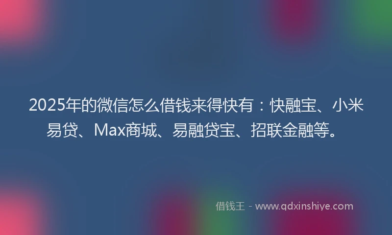 2025年的微信怎么借钱来得快有：快融宝、小米易贷、Max商城、易融贷宝、招联金融等。