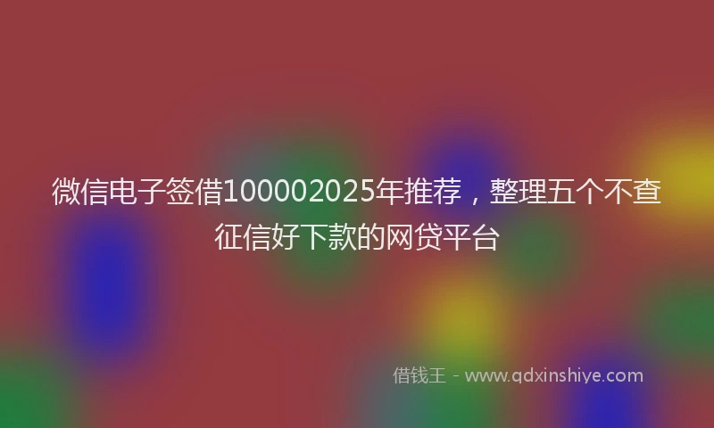 微信电子签借100002025年推荐，整理五个不查征信好下款的网贷平台