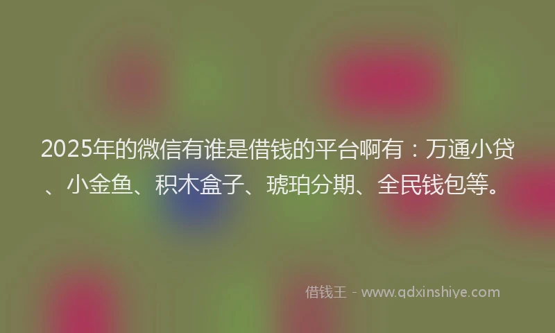 2025年的微信有谁是借钱的平台啊有：万通小贷、小金鱼、积木盒子、琥珀分期、全民钱包等。