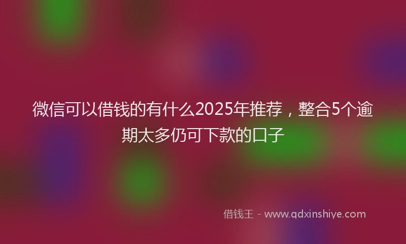微信可以借钱的有什么2025年推荐，整合5个逾期太多仍可下款的口子