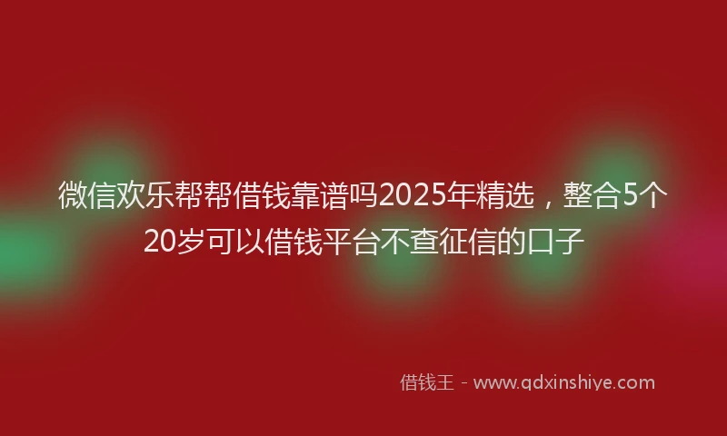 微信欢乐帮帮借钱靠谱吗2025年精选，整合5个20岁可以借钱平台不查征信的口子