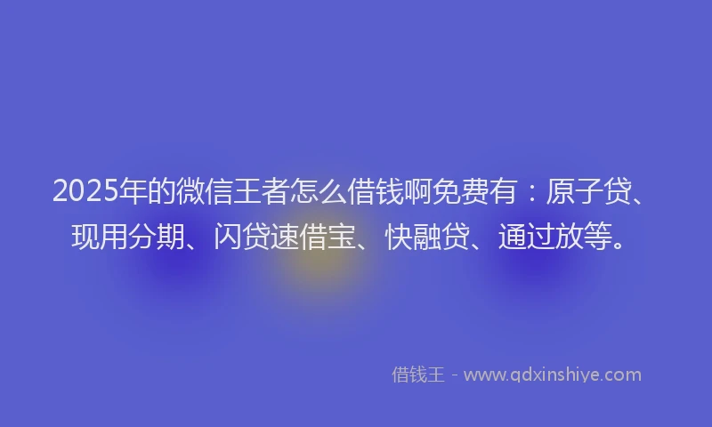 2025年的微信王者怎么借钱啊免费有：原子贷、现用分期、闪贷速借宝、快融贷、通过放等。