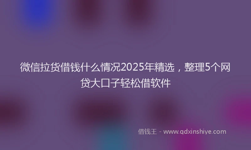 微信拉货借钱什么情况2025年精选，整理5个网贷大口子轻松借软件