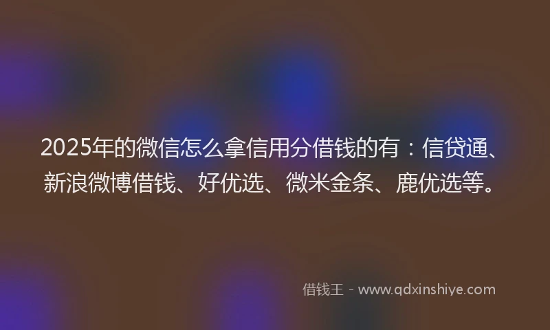 2025年的微信怎么拿信用分借钱的有：信贷通、新浪微博借钱、好优选、微米金条、鹿优选等。