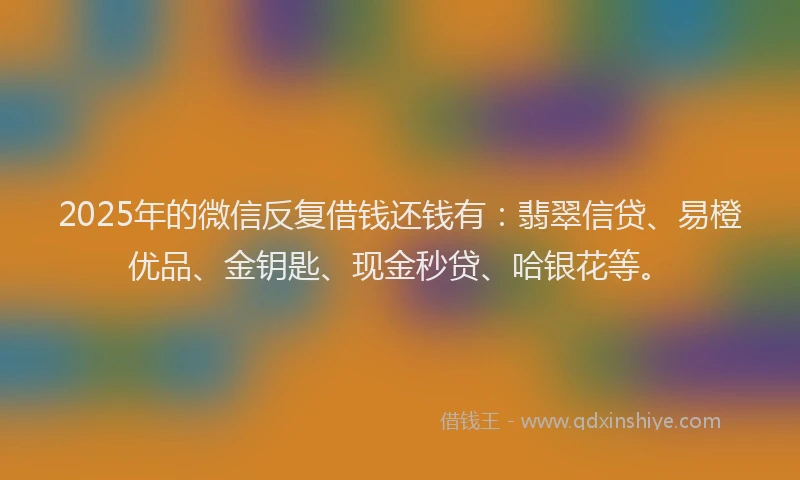 2025年的微信反复借钱还钱有：翡翠信贷、易橙优品、金钥匙、现金秒贷、哈银花等。