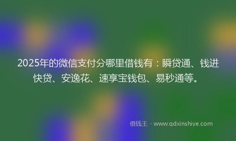 2025年的微信支付分哪里借钱有：瞬贷通、钱进快贷、安逸花、速享宝钱包、易秒通等。