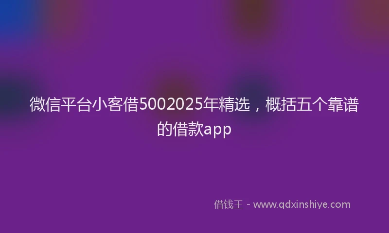 微信平台小客借5002025年精选，概括五个靠谱的借款app