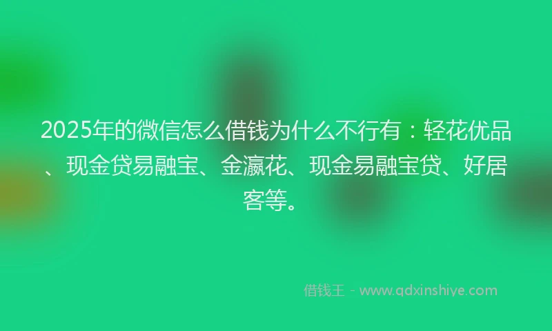 2025年的微信怎么借钱为什么不行有：轻花优品、现金贷易融宝、金瀛花、现金易融宝贷、好居客等。