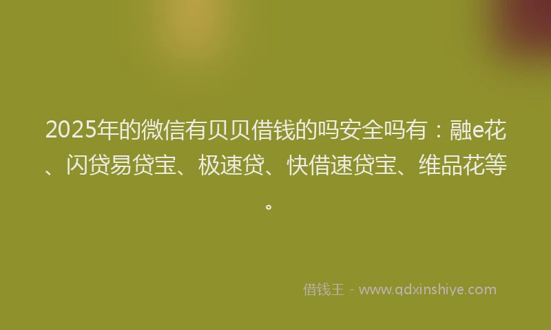 2025年的微信有贝贝借钱的吗安全吗有：融e花、闪贷易贷宝、极速贷、快借速贷宝、维品花等。