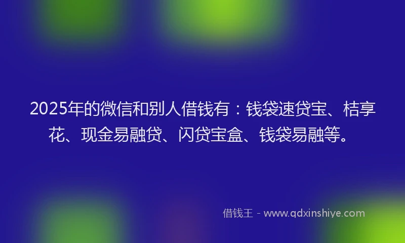 2025年的微信和别人借钱有：钱袋速贷宝、桔享花、现金易融贷、闪贷宝盒、钱袋易融等。
