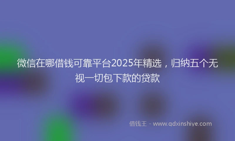 微信在哪借钱可靠平台2025年精选，归纳五个无视一切包下款的贷款