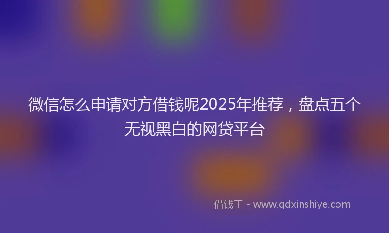 微信怎么申请对方借钱呢2025年推荐，盘点五个无视黑白的网贷平台