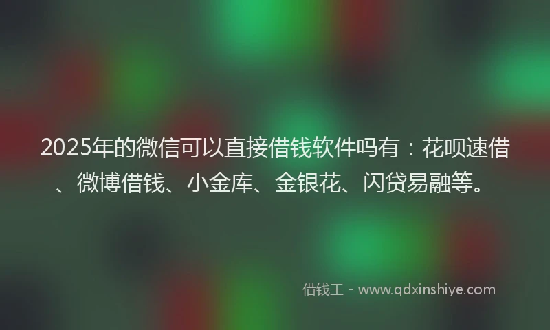 2025年的微信可以直接借钱软件吗有：花呗速借、微博借钱、小金库、金银花、闪贷易融等。