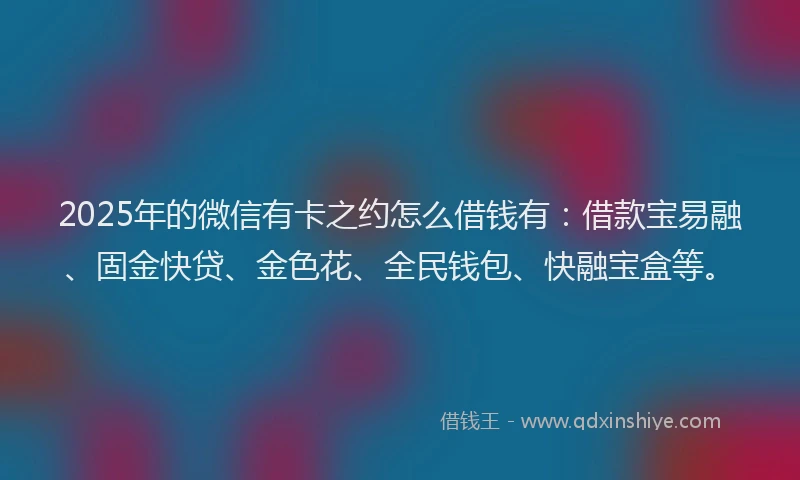 2025年的微信有卡之约怎么借钱有：借款宝易融、固金快贷、金色花、全民钱包、快融宝盒等。