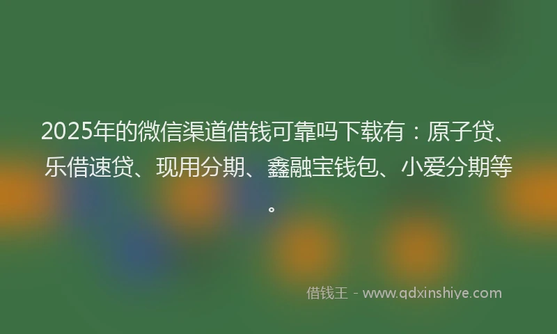 2025年的微信渠道借钱可靠吗下载有：原子贷、乐借速贷、现用分期、鑫融宝钱包、小爱分期等。