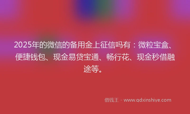 2025年的微信的备用金上征信吗有：微粒宝盒、便捷钱包、现金易贷宝通、畅行花、现金秒借融途等。