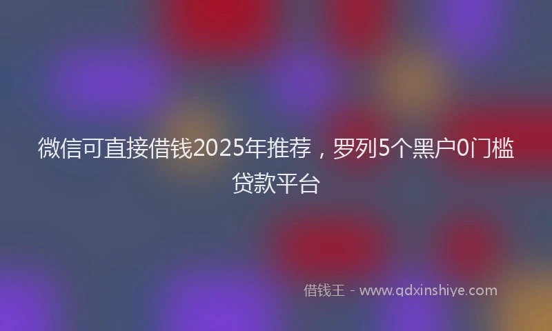 微信可直接借钱2025年推荐，罗列5个黑户0门槛贷款平台