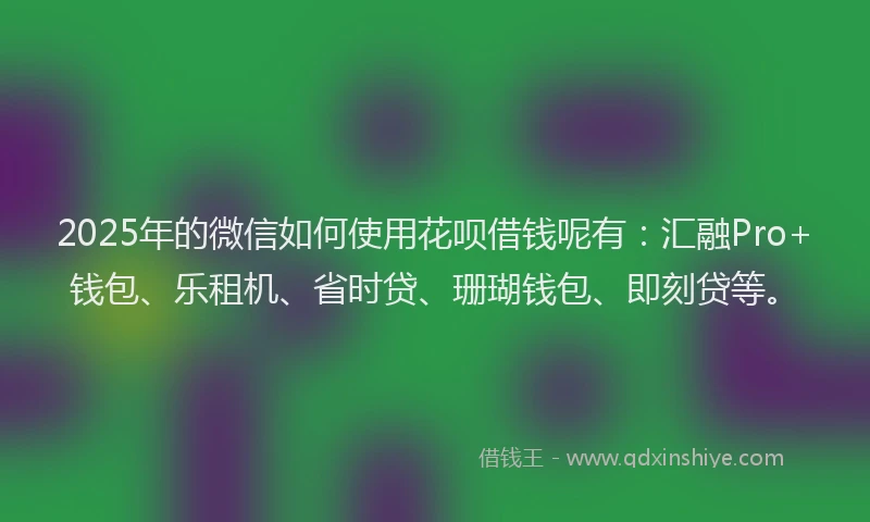 2025年的微信如何使用花呗借钱呢有：汇融Pro+钱包、乐租机、省时贷、珊瑚钱包、即刻贷等。