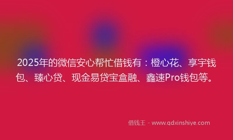 2025年的微信安心帮忙借钱有：橙心花、享宇钱包、臻心贷、现金易贷宝盒融、鑫速Pro钱包等。