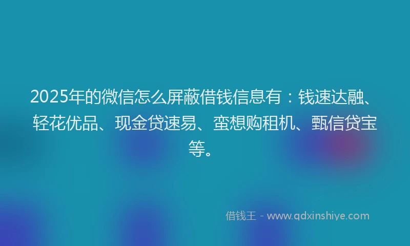 2025年的微信怎么屏蔽借钱信息有：钱速达融、轻花优品、现金贷速易、蛮想购租机、甄信贷宝等。