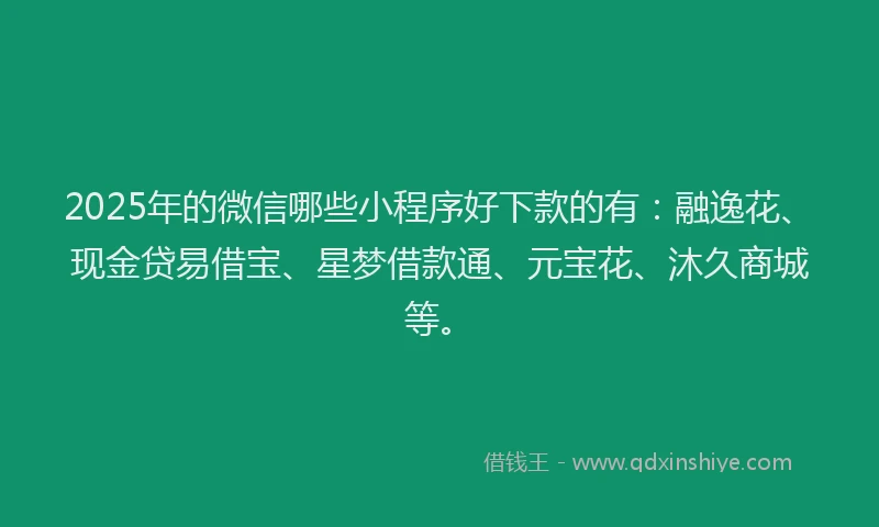 2025年的微信哪些小程序好下款的有：融逸花、现金贷易借宝、星梦借款通、元宝花、沐久商城等。