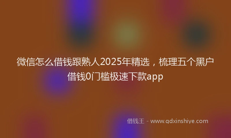 微信怎么借钱跟熟人2025年精选，梳理五个黑户借钱0门槛极速下款app
