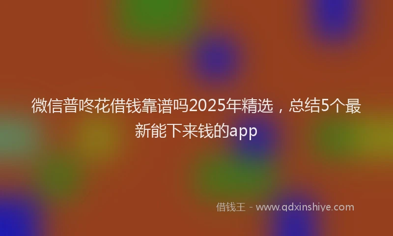 微信普咚花借钱靠谱吗2025年精选，总结5个最新能下来钱的app