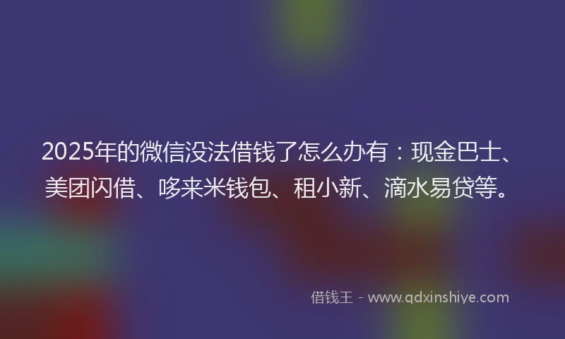 2025年的微信没法借钱了怎么办有：现金巴士、美团闪借、哆来米钱包、租小新、滴水易贷等。