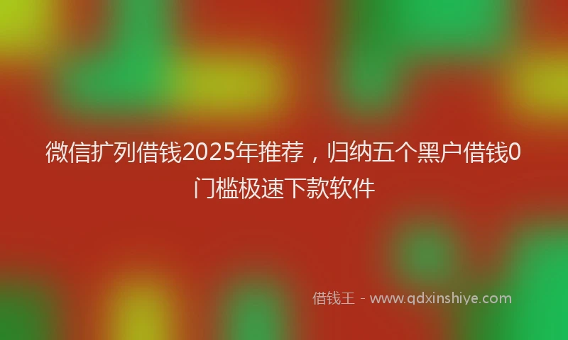 微信扩列借钱2025年推荐，归纳五个黑户借钱0门槛极速下款软件