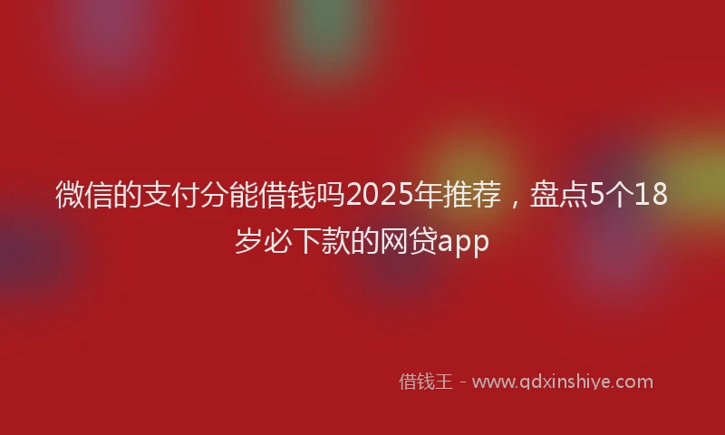 微信的支付分能借钱吗2025年推荐，盘点5个18岁必下款的网贷app