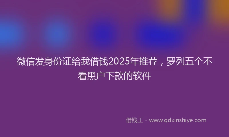 微信发身份证给我借钱2025年推荐，罗列五个不看黑户下款的软件