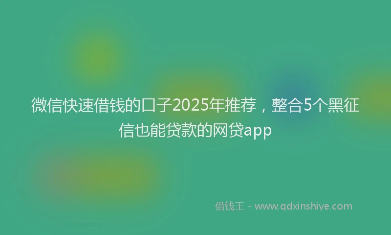 微信快速借钱的口子2025年推荐，整合5个黑征信也能贷款的网贷app