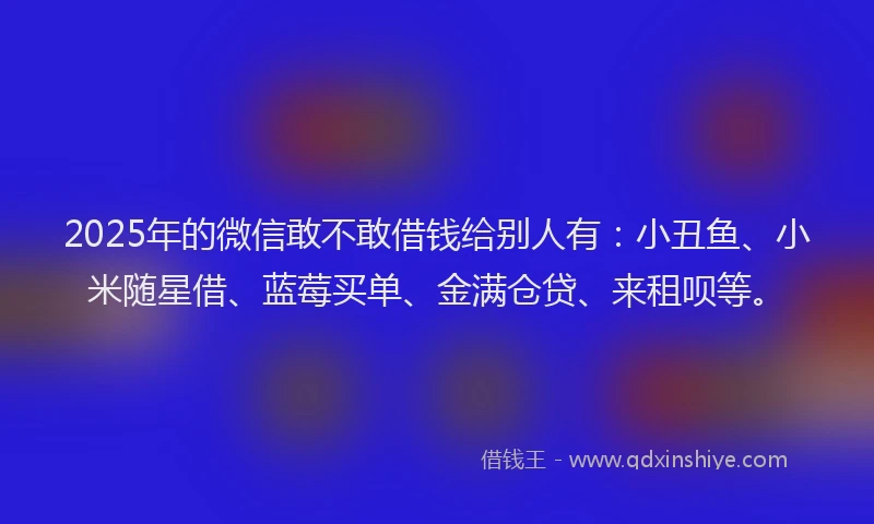 2025年的微信敢不敢借钱给别人有：小丑鱼、小米随星借、蓝莓买单、金满仓贷、来租呗等。