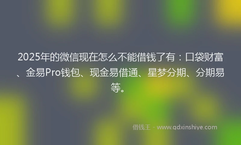 2025年的微信现在怎么不能借钱了有：口袋财富、金易Pro钱包、现金易借通、星梦分期、分期易等。