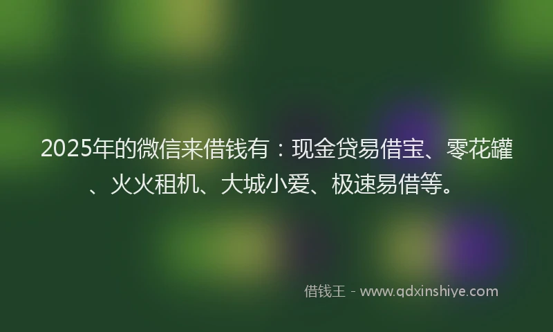 2025年的微信来借钱有：现金贷易借宝、零花罐、火火租机、大城小爱、极速易借等。