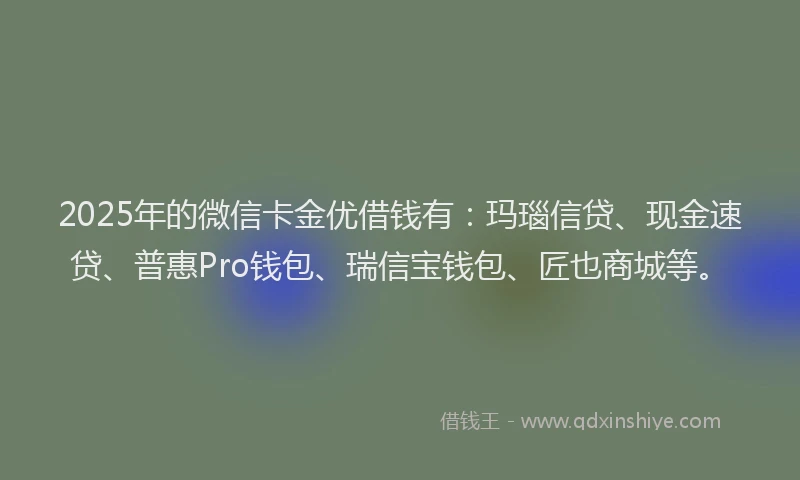2025年的微信卡金优借钱有：玛瑙信贷、现金速贷、普惠Pro钱包、瑞信宝钱包、匠也商城等。