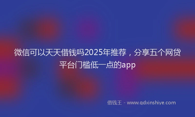 微信可以天天借钱吗2025年推荐，分享五个网贷平台门槛低一点的app