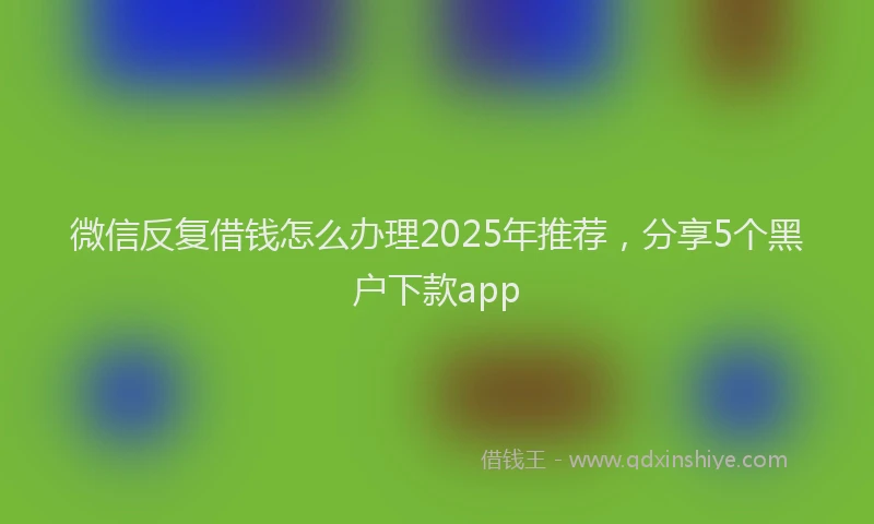 微信反复借钱怎么办理2025年推荐，分享5个黑户下款app