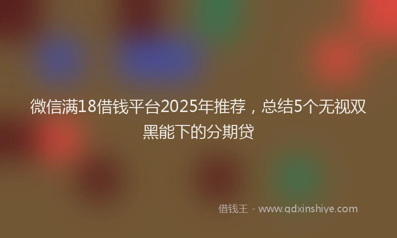 微信满18借钱平台2025年推荐，总结5个无视双黑能下的分期贷