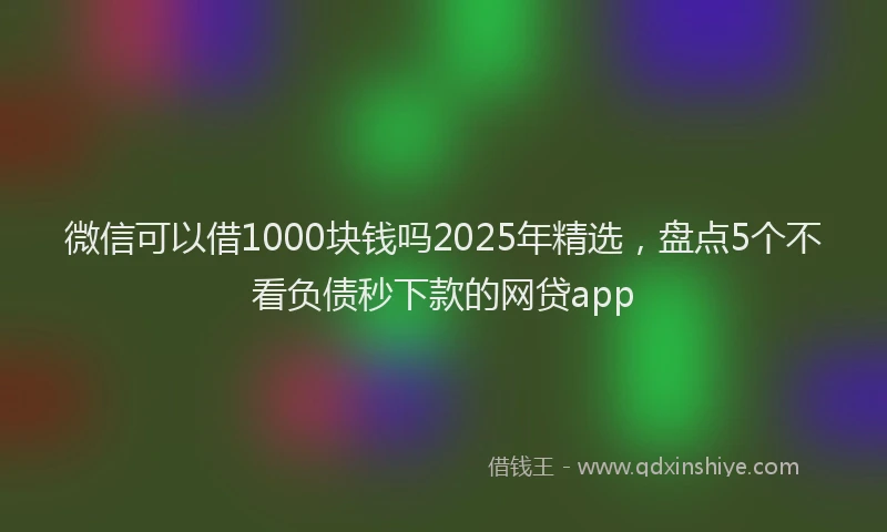 微信可以借1000块钱吗2025年精选，盘点5个不看负债秒下款的网贷app