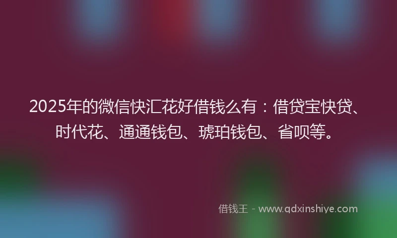 2025年的微信快汇花好借钱么有：借贷宝快贷、时代花、通通钱包、琥珀钱包、省呗等。